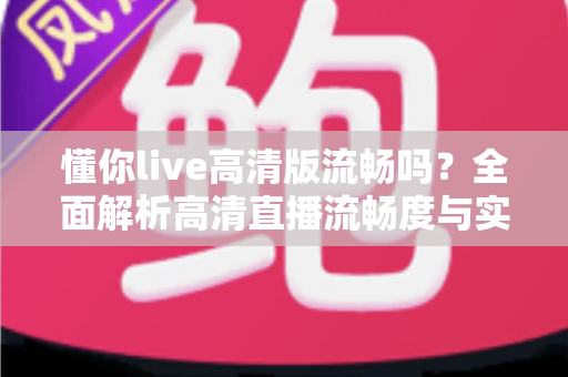 懂你live高清版流畅吗？全面解析高清直播流畅度与实用优化指南