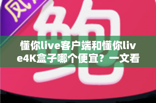 懂你live客户端和懂你live4K盒子哪个便宜？一文看懂两者的真实成本差异与选购攻略