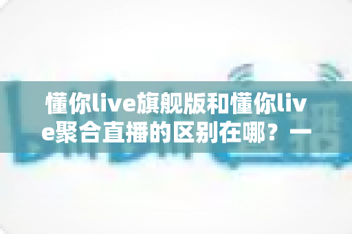 懂你live旗舰版和懂你live聚合直播的区别在哪？一文看懂功能、价格与适用人群的全面对比