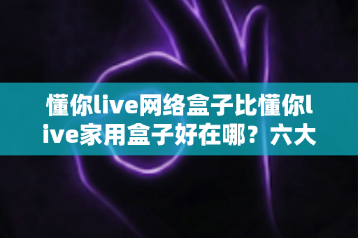 懂你live网络盒子比懂你live家用盒子好在哪?六大核心优势全面解析,看完再买不后悔 懂你live网络盒子比懂你live家用盒子好在哪?六大核心优势全面解析,看完再买不后悔