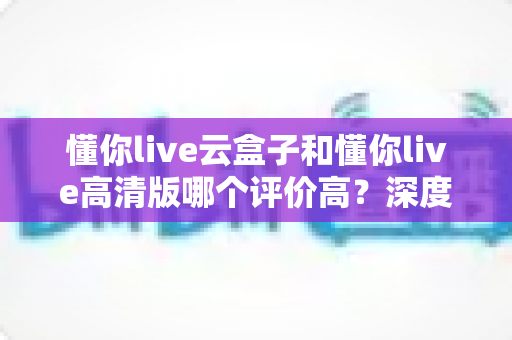 懂你live云盒子和懂你live高清版哪个评价高？深度对比评测帮你选对不踩坑