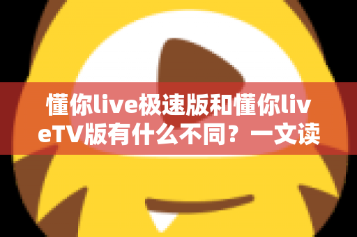 懂你live极速版和懂你liveTV版有什么不同？一文读懂两大版本核心差异，帮你精准选对看直播神器