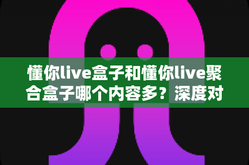 懂你live盒子和懂你live聚合盒子哪个内容多？深度对比解析助你选对不踩坑
