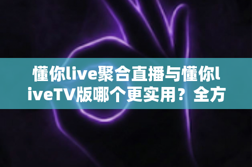 懂你live聚合直播与懂你liveTV版哪个更实用？全方位深度对比帮你选出最优观影方案