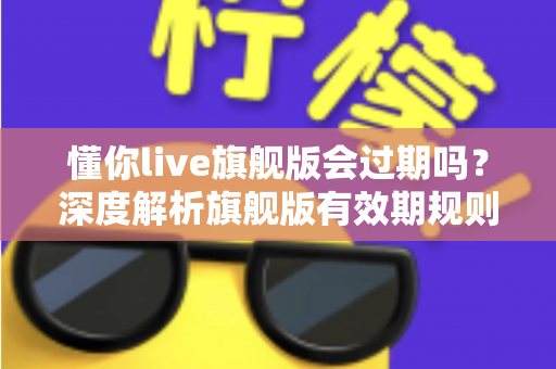 懂你live旗舰版会过期吗？深度解析旗舰版有效期规则与续费全指南