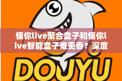 懂你live聚合盒子和懂你live智能盒子谁更香？深度对比教你选对直播增效利器