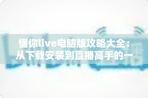 懂你live电脑版攻略大全：从下载安装到直播高手的一站式实用指南