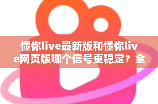懂你live最新版和懂你live网页版哪个信号更稳定？全面对比实测与使用指南