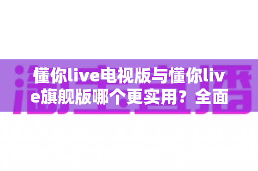 懂你live电视版与懂你live旗舰版哪个更实用?全面对比帮你选出最适合的版本 懂你live电视版与懂你live旗舰版哪个更实用?全面对比帮你选出最适合的版本