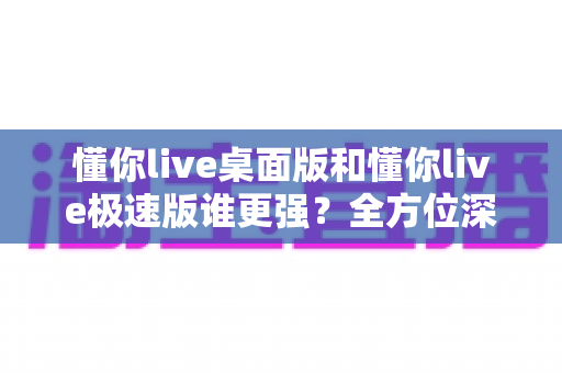 懂你live桌面版和懂你live极速版谁更强?全方位深度对比评测助你精准选择 懂你live桌面版和懂你live极速版谁更强?全方位深度对比评测助你精准选择