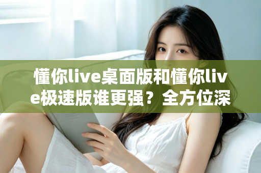 懂你live桌面版和懂你live极速版谁更强？全方位深度对比评测助你精准选择