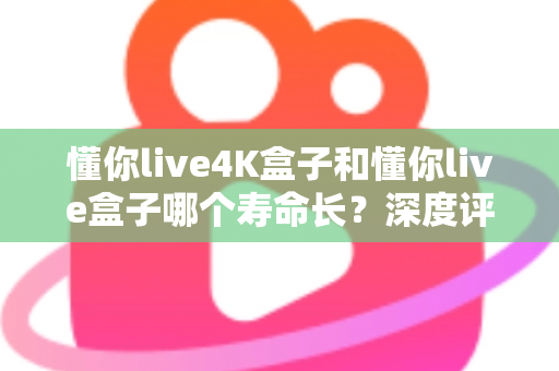 懂你live4K盒子和懂你live盒子哪个寿命长？深度评测帮你选对不踩坑