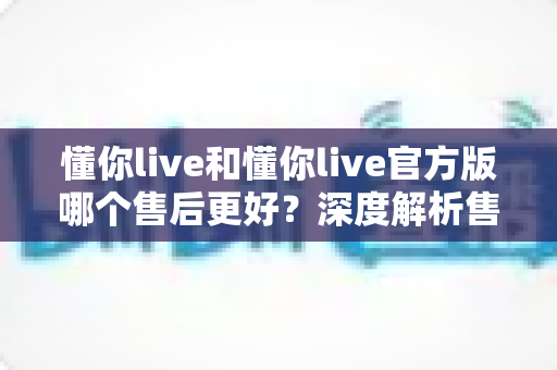 懂你live和懂你live官方版哪个售后更好？深度解析售后差异与下载渠道选择指南