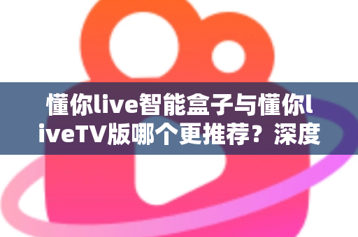懂你live智能盒子与懂你liveTV版哪个更推荐？深度对比评测帮你做出明智选择