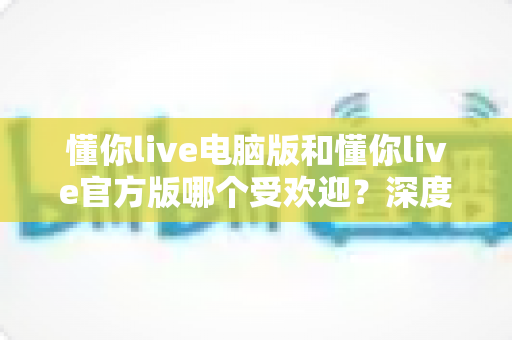 懂你live电脑版和懂你live官方版哪个受欢迎？深度对比分析与选择指南