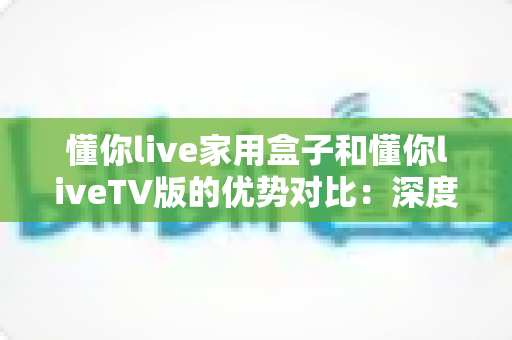 懂你live家用盒子和懂你liveTV版的优势对比：深度解析两者差异，帮你选出最适合自己的观影方案