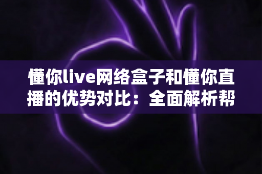 懂你live网络盒子和懂你直播的优势对比：全面解析帮你选出最佳观看方案