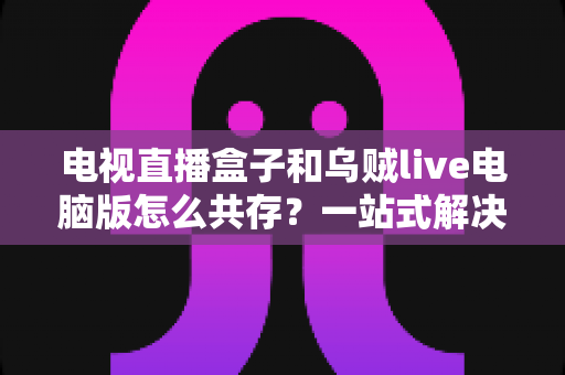 电视直播盒子和乌贼live电脑版怎么共存？一站式解决网络卡顿、设备冲突与使用难题的完整指南