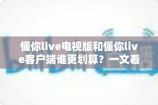 懂你live电视版和懂你live客户端谁更划算？一文看懂两大版本的价格、功能与省钱攻略