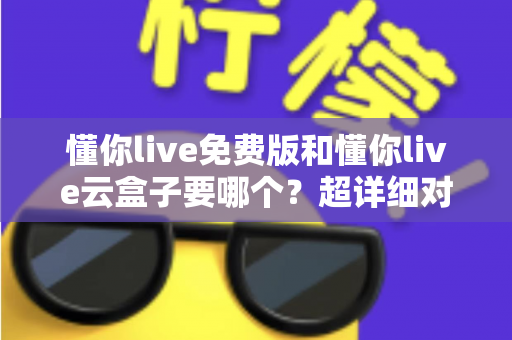 懂你live免费版和懂你live云盒子要哪个？超详细对比指南，帮你一次选对不踩坑