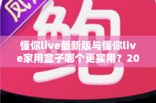 懂你live最新版与懂你live家用盒子哪个更实用?2025年深度对比选购指南全解析 懂你live最新版与懂你live家用盒子哪个更实用?2025年深度对比选购指南全解析