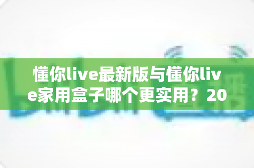 懂你live最新版与懂你live家用盒子哪个更实用？2025年深度对比选购指南全解析