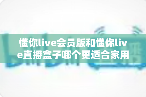 懂你live会员版和懂你live直播盒子哪个更适合家用？家庭娱乐选择全攻略