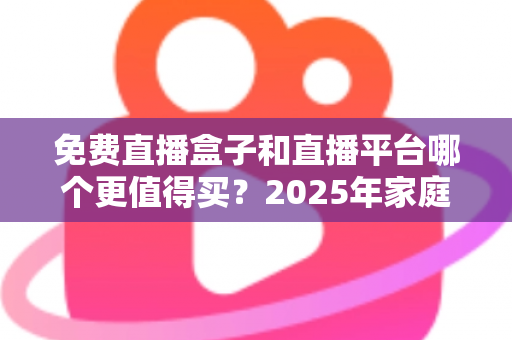 免费直播盒子和直播平台哪个更值得买？2025年家庭观影选购终极指南