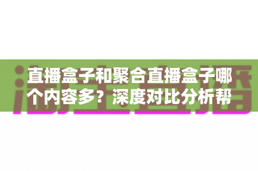 直播盒子和聚合直播盒子哪个内容多？深度对比分析帮你选对观影设备