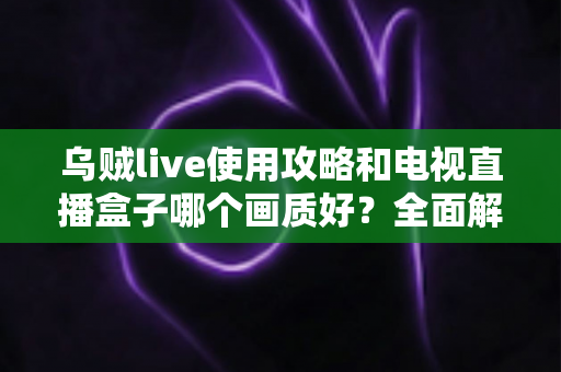 乌贼live使用攻略和电视直播盒子哪个画质好？全面解析画质差异与选购实用指南