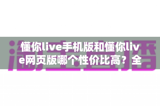 懂你live手机版和懂你live网页版哪个性价比高？全方位对比分析帮你选对版本不花冤枉钱