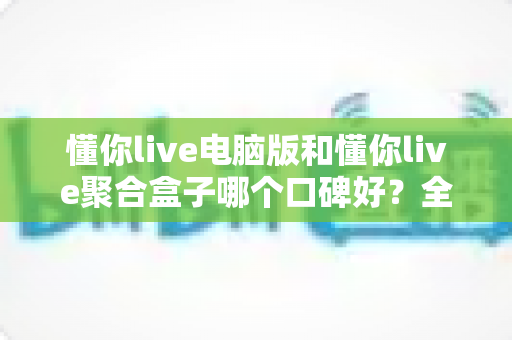 懂你live电脑版和懂你live聚合盒子哪个口碑好？全方位深度对比与选购指南