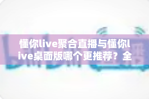 懂你live聚合直播与懂你live桌面版哪个更推荐？全维度对比评测帮你选对观影神器