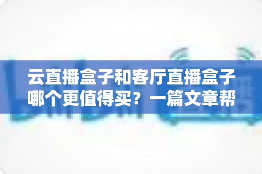 云直播盒子和客厅直播盒子哪个更值得买？一篇文章帮你彻底搞懂选购难题