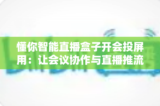 懂你智能直播盒子开会投屏用：让会议协作与直播推流效率翻倍的一体化投屏神器
