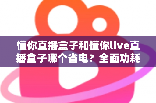 懂你直播盒子和懂你live直播盒子哪个省电？全面功耗对比与实用省电指南