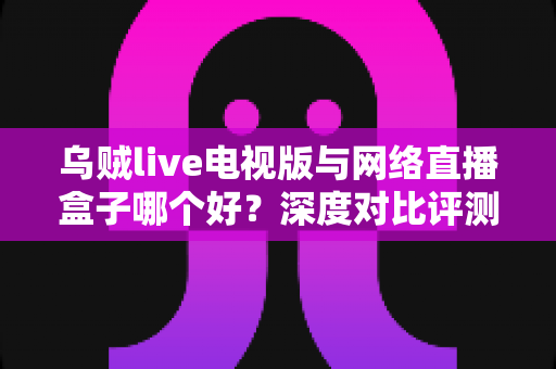 乌贼live电视版与网络直播盒子哪个好？深度对比评测帮你选对家庭大屏观影方案
