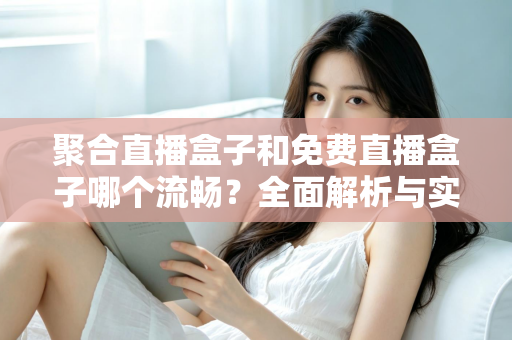 聚合直播盒子和免费直播盒子哪个流畅？全面解析与实用选购指南