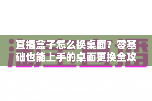 直播盒子怎么换桌面?零基础也能上手的桌面更换全攻略 直播盒子怎么换桌面?零基础也能上手的桌面更换全攻略