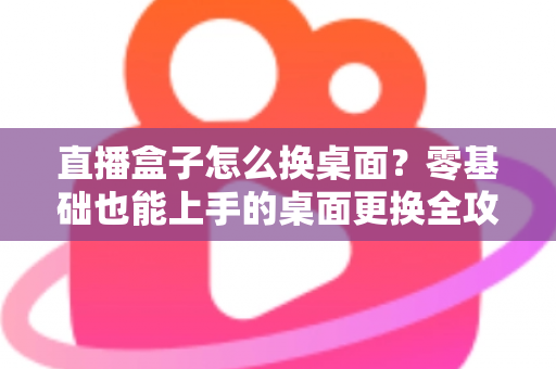 直播盒子怎么换桌面？零基础也能上手的桌面更换全攻略