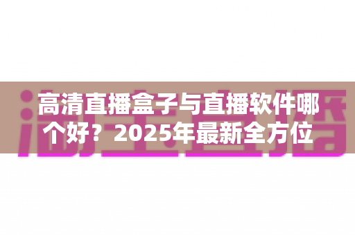 高清直播盒子与直播软件哪个好？2025年最新全方位选购指南与深度对比解析