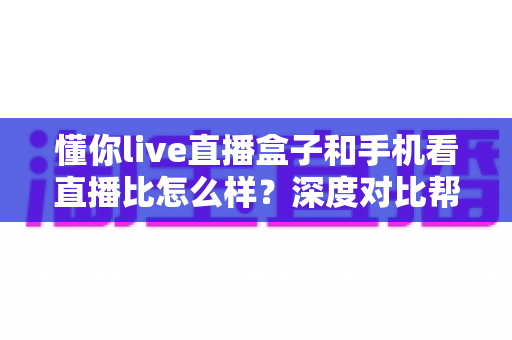 懂你live直播盒子和手机看直播比怎么样？深度对比帮你选对看直播方式