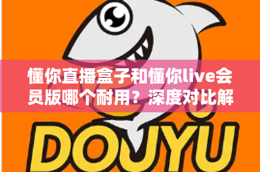 懂你直播盒子和懂你live会员版哪个耐用?深度对比解析,帮你选对不花冤枉钱 懂你直播盒子和懂你live会员版哪个耐用?深度对比解析,帮你选对不花冤枉钱