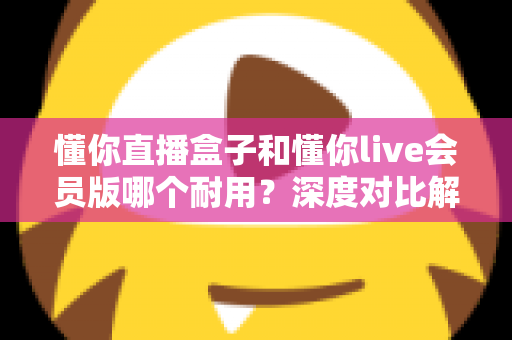 懂你直播盒子和懂你live会员版哪个耐用？深度对比解析，帮你选对不花冤枉钱