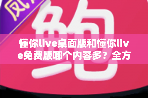 懂你live桌面版和懂你live免费版哪个内容多？全方位对比评测与选择指南