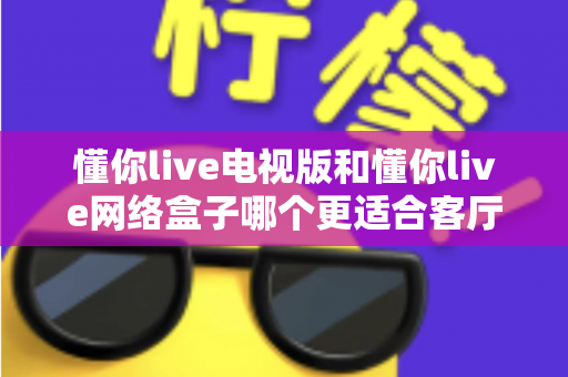 懂你live电视版和懂你live网络盒子哪个更适合客厅?全面解析家庭观影最优选择方案 懂你live电视版和懂你live网络盒子哪个更适合客厅?全面解析家庭观影最优选择方案