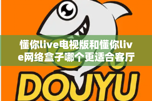 懂你live电视版和懂你live网络盒子哪个更适合客厅？全面解析家庭观影最优选择方案