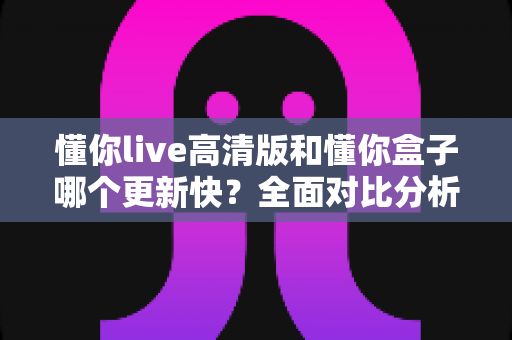 懂你live高清版和懂你盒子哪个更新快?全面对比分析与实用选择指南 懂你live高清版和懂你盒子哪个更新快?全面对比分析与实用选择指南