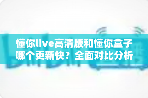 懂你live高清版和懂你盒子哪个更新快？全面对比分析与实用选择指南