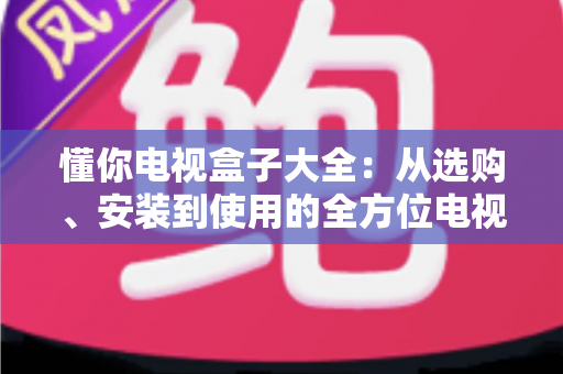 懂你电视盒子大全：从选购、安装到使用的全方位电视盒子指南